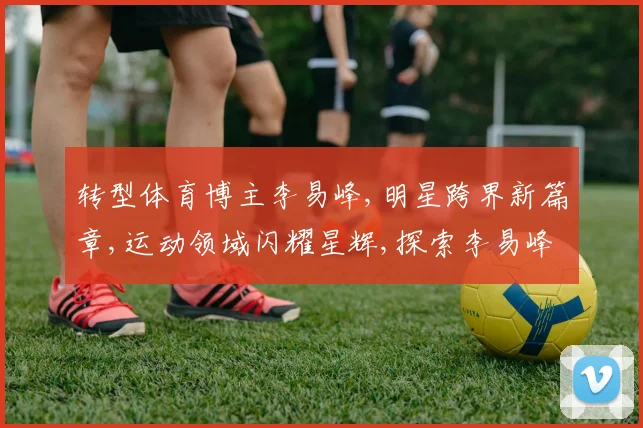 转型体育博主李易峰,明星跨界新篇章,运动领域闪耀星辉,探索李易峰体育新天地